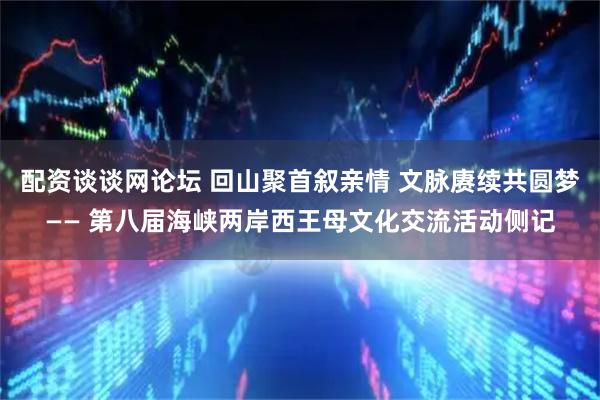 配资谈谈网论坛 回山聚首叙亲情 文脉赓续共圆梦—— 第八届海峡两岸西王母文化交流活动侧记