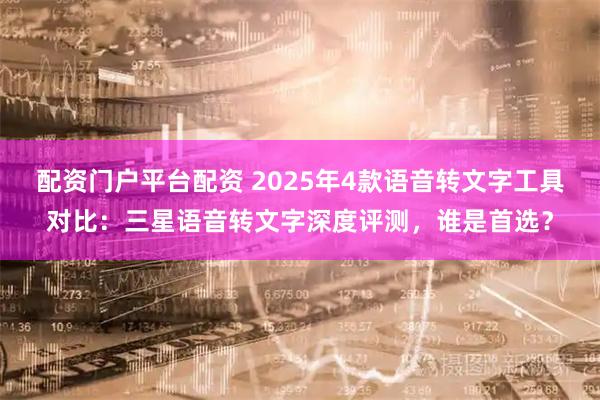 配资门户平台配资 2025年4款语音转文字工具对比：三星语音转文字深度评测，谁是首选？