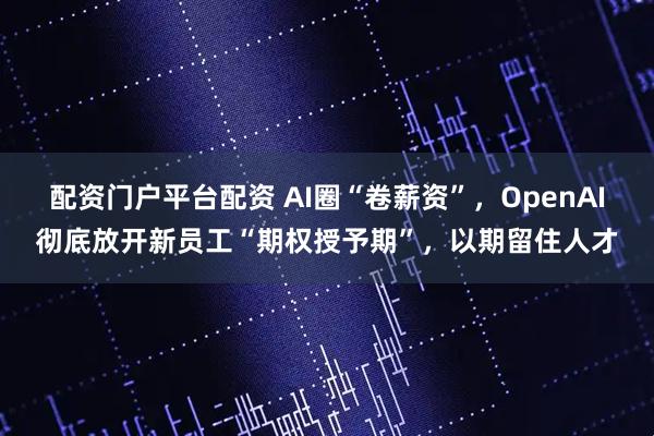配资门户平台配资 AI圈“卷薪资”，OpenAI彻底放开新员工“期权授予期”，以期留住人才