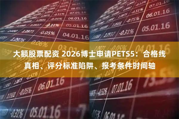 大额股票配资 2026博士申请PETS5：合格线真相、评分标准陷阱、报考条件时间轴