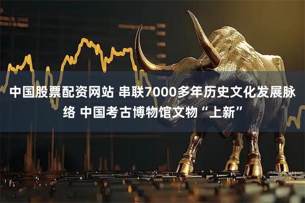 中国股票配资网站 串联7000多年历史文化发展脉络 中国考古博物馆文物“上新”