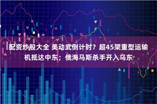 配资炒股大全 美动武倒计时？超45架重型运输机抵达中东；俄海马斯杀手开入乌东
