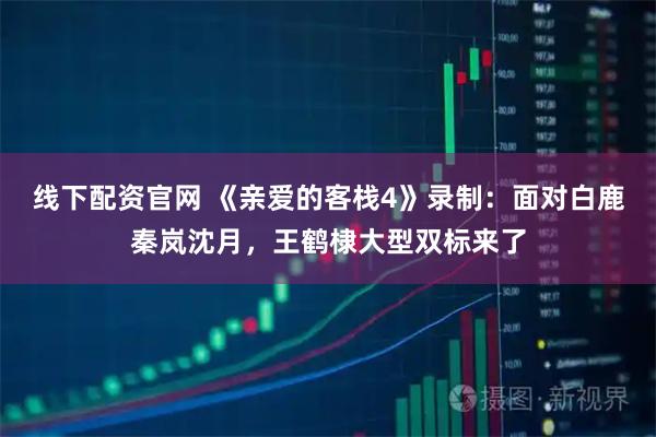 线下配资官网 《亲爱的客栈4》录制：面对白鹿秦岚沈月，王鹤棣大型双标来了