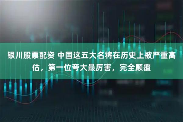 银川股票配资 中国这五大名将在历史上被严重高估，第一位夸大最厉害，完全颠覆