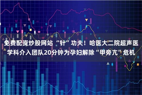 免费配资炒股网站 “针”功夫！哈医大二院超声医学科介入团队20分钟为孕妇解除“甲旁亢”危机