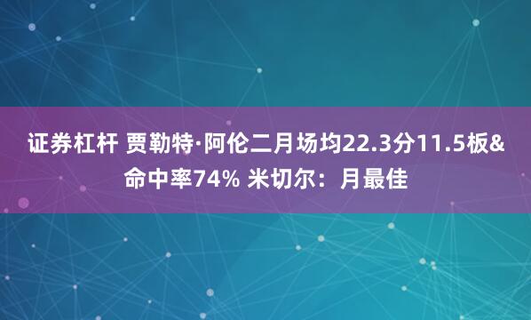 证券杠杆 贾勒特·阿伦二月场均22.3分11.5板&命中率74% 米切尔：月最佳