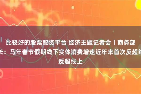 比较好的股票配资平台 经济主题记者会丨商务部部长：马年春节假期线下实体消费增速近年来首次反超线上