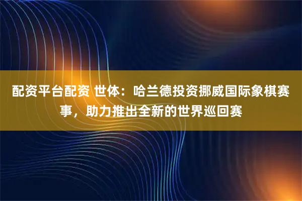 配资平台配资 世体：哈兰德投资挪威国际象棋赛事，助力推出全新的世界巡回赛