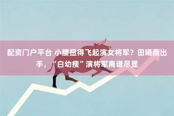 配资门户平台 小腰扭得飞起演女将军？田曦薇出手，“白幼瘦”演将军离谱尽显