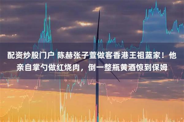 配资炒股门户 陈赫张子萱做客香港王祖蓝家！他亲自掌勺做红烧肉，倒一整瓶黄酒惊到保姆