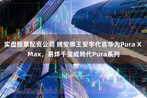 实盘股票配资公司 姚安娜王安宇代言华为Pura X Max,易烊千玺或转代Pura系列