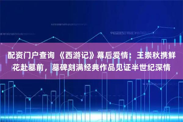 配资门户查询 《西游记》幕后爱情:王崇秋携鲜花赴墓前,墓碑刻满经典作品见证半世纪深情