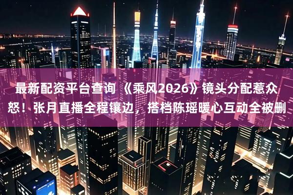 最新配资平台查询 《乘风2026》镜头分配惹众怒！张月直播全程镶边，搭档陈瑶暖心互动全被删