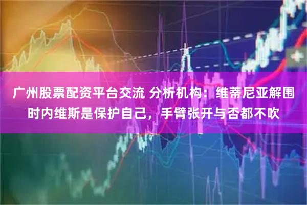 广州股票配资平台交流 分析机构：维蒂尼亚解围时内维斯是保护自己，手臂张开与否都不吹