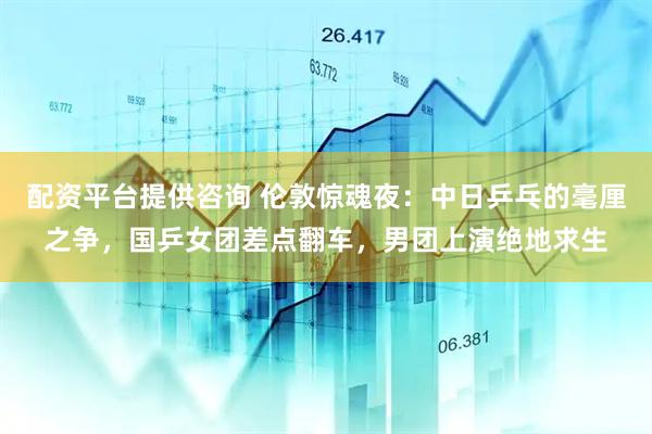 配资平台提供咨询 伦敦惊魂夜：中日乒乓的毫厘之争，国乒女团差点翻车，男团上演绝地求生